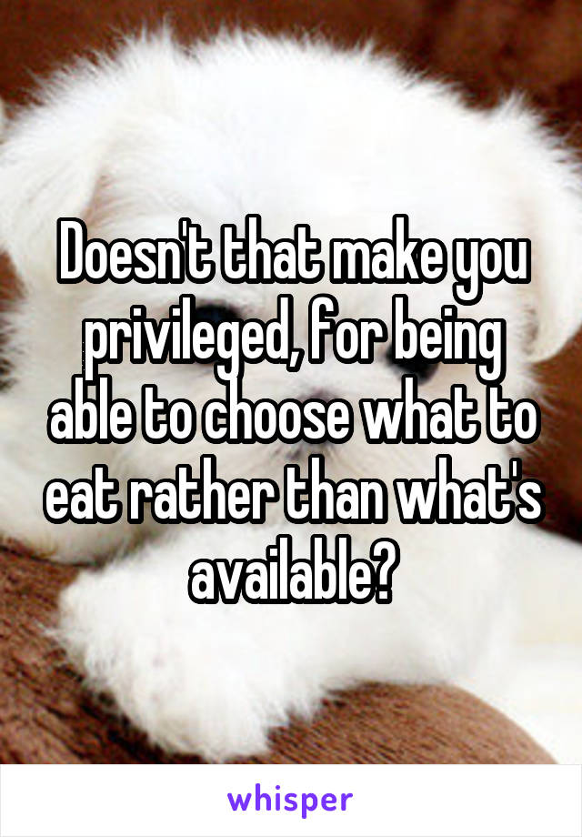 Doesn't that make you privileged, for being able to choose what to eat rather than what's available?