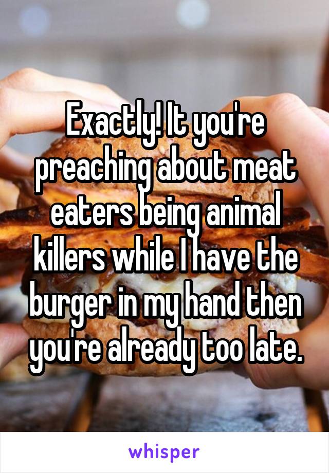 Exactly! It you're preaching about meat eaters being animal killers while I have the burger in my hand then you're already too late.