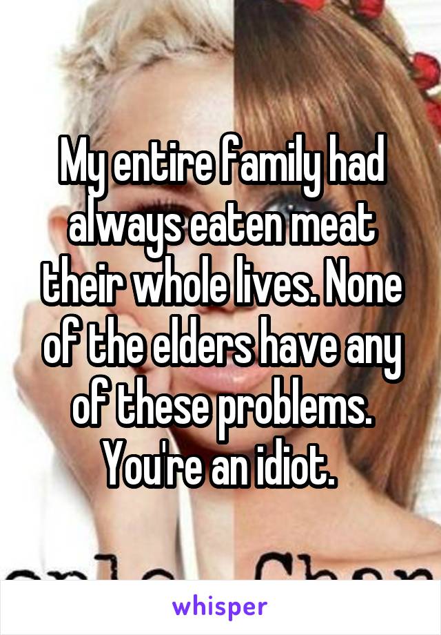 My entire family had always eaten meat their whole lives. None of the elders have any of these problems. You're an idiot. 