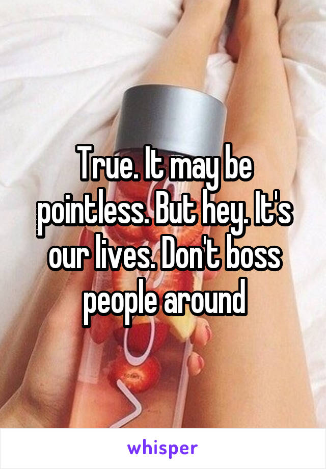 True. It may be pointless. But hey. It's our lives. Don't boss people around