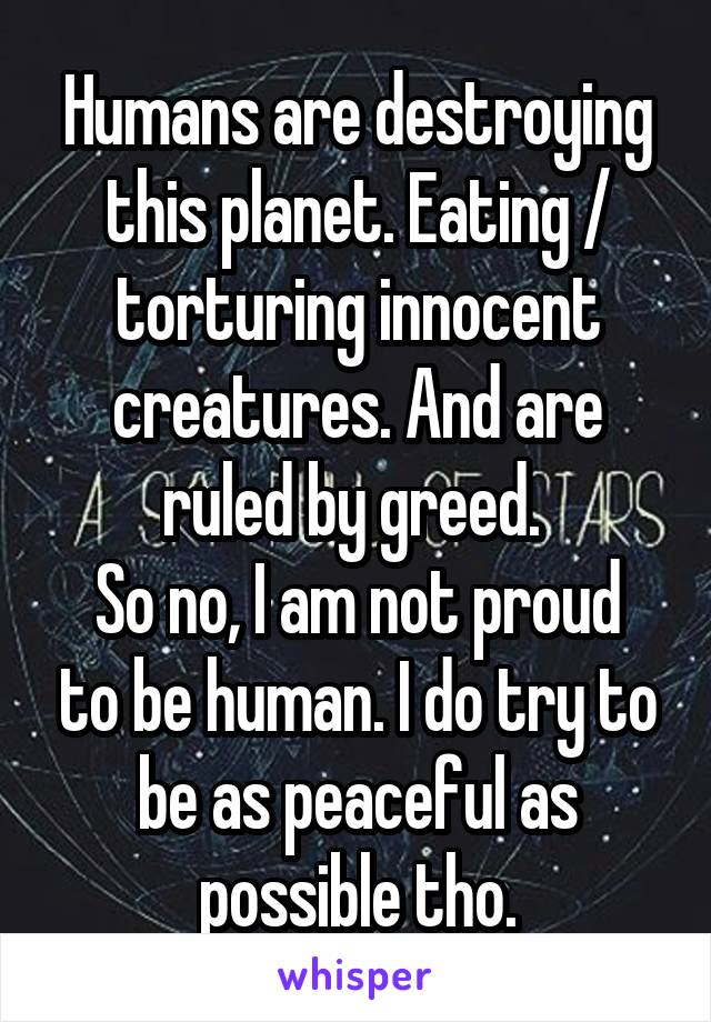 Humans are destroying this planet. Eating / torturing innocent creatures. And are ruled by greed. 
So no, I am not proud to be human. I do try to be as peaceful as possible tho.