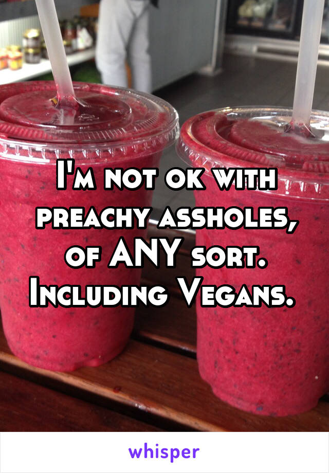 I'm not ok with preachy assholes, of ANY sort. Including Vegans. 