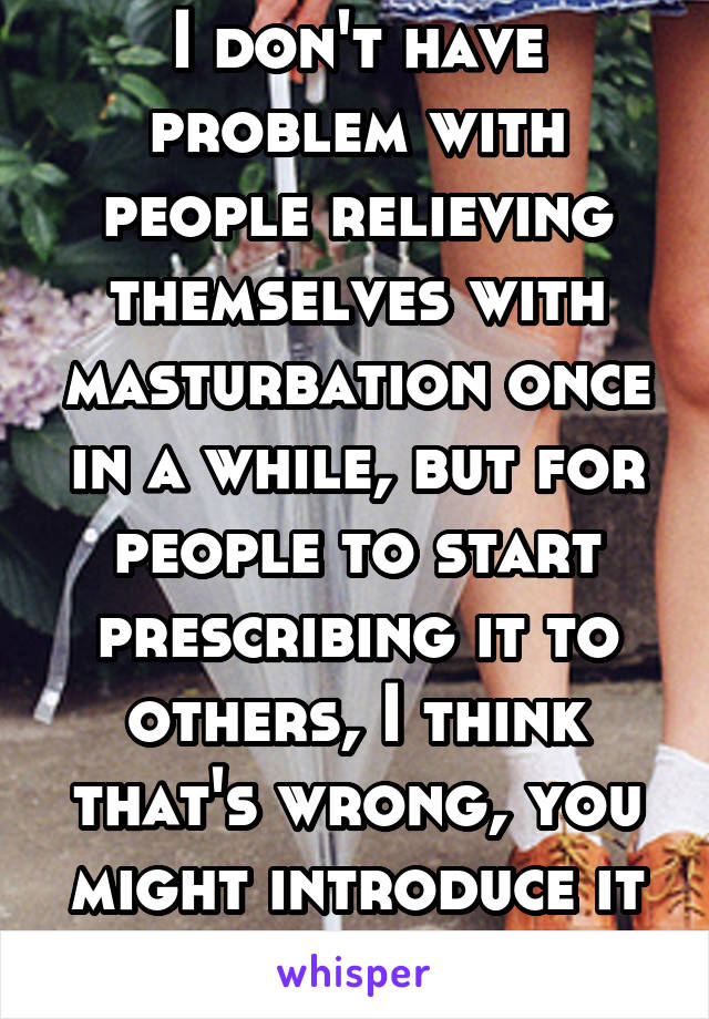 I don't have problem with people relieving themselves with masturbation once in a while, but for people to start prescribing it to others, I think that's wrong, you might introduce it to someone...