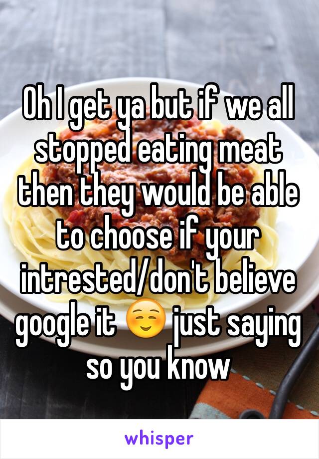 Oh I get ya but if we all stopped eating meat then they would be able to choose if your intrested/don't believe google it ☺️ just saying so you know 