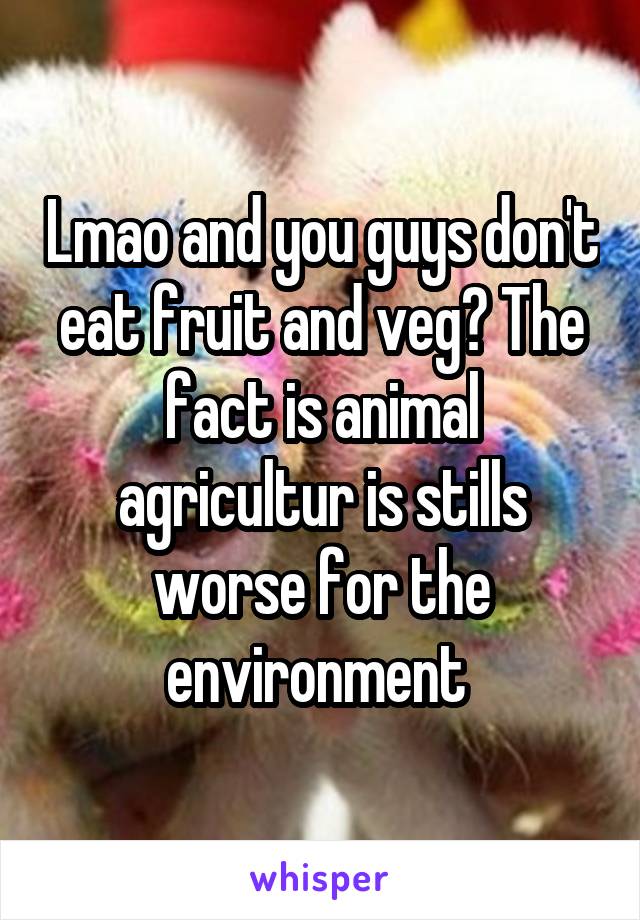 Lmao and you guys don't eat fruit and veg? The fact is animal agricultur is stills worse for the environment 