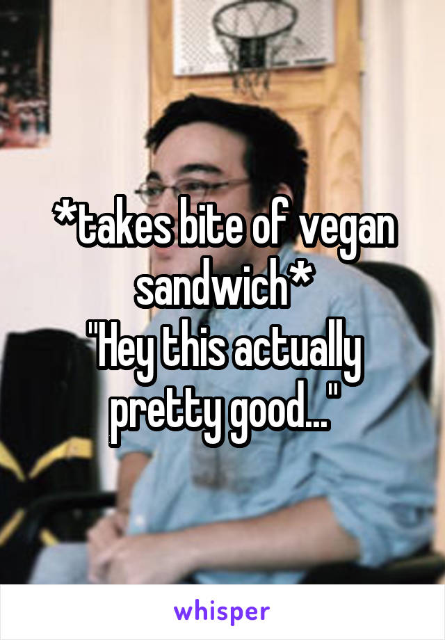 *takes bite of vegan sandwich*
"Hey this actually pretty good..."