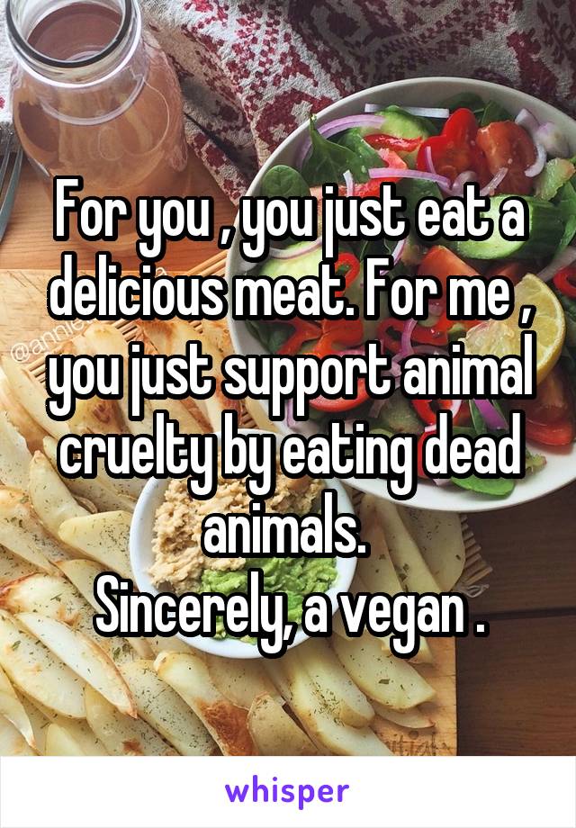 For you , you just eat a delicious meat. For me , you just support animal cruelty by eating dead animals. 
Sincerely, a vegan .