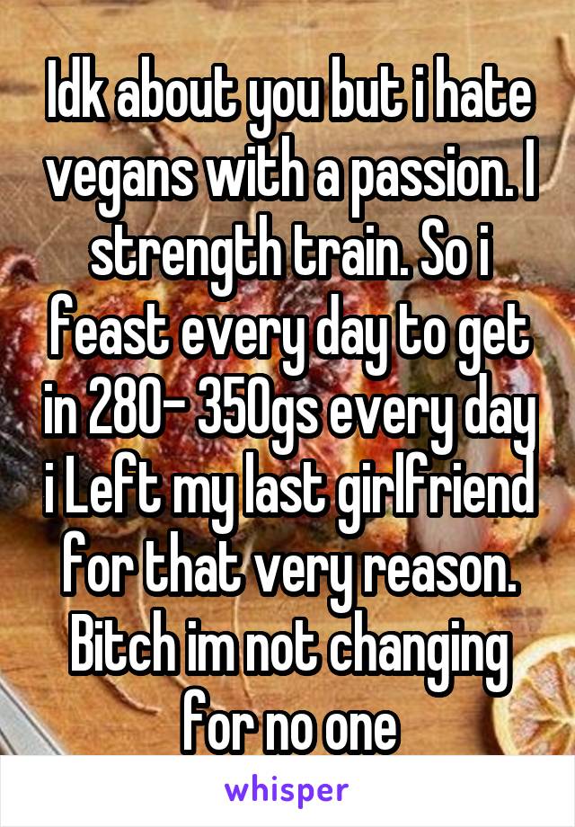 Idk about you but i hate vegans with a passion. I strength train. So i feast every day to get in 280- 350gs every day i Left my last girlfriend for that very reason. Bitch im not changing for no one