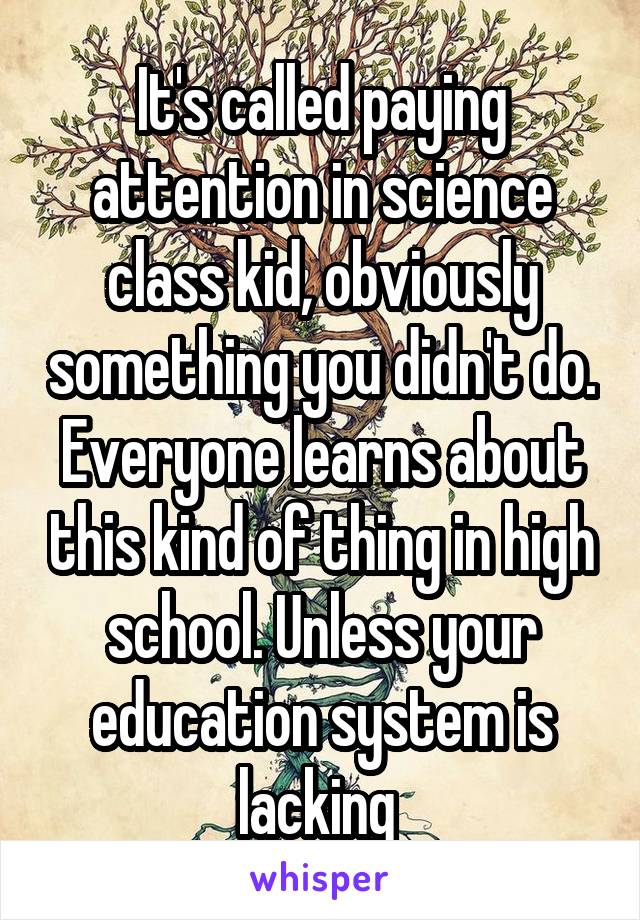 It's called paying attention in science class kid, obviously something you didn't do. Everyone learns about this kind of thing in high school. Unless your education system is lacking 