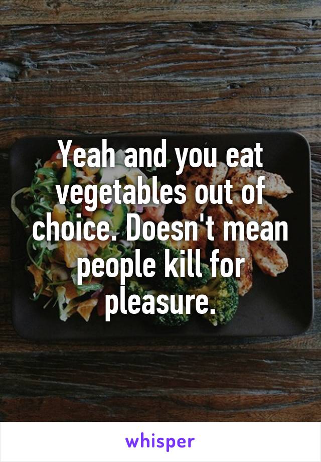 Yeah and you eat vegetables out of choice. Doesn't mean people kill for pleasure.