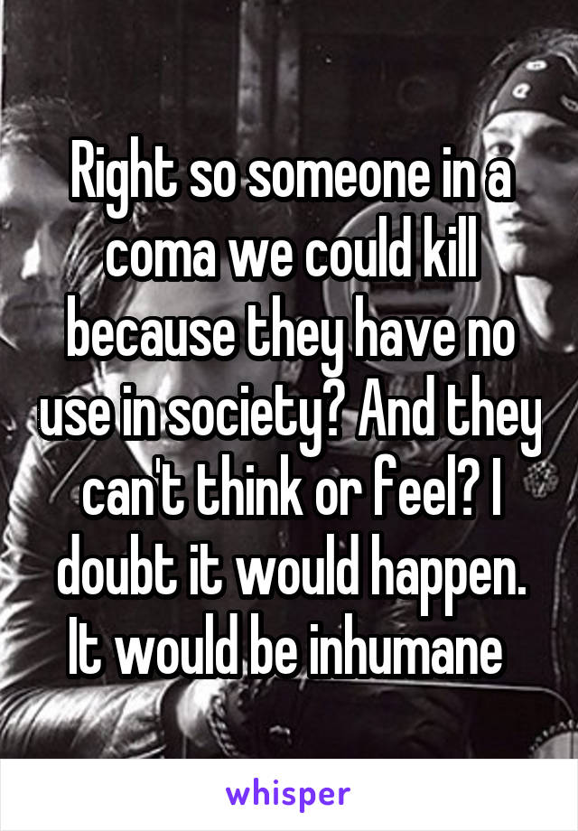 Right so someone in a coma we could kill because they have no use in society? And they can't think or feel? I doubt it would happen. It would be inhumane 