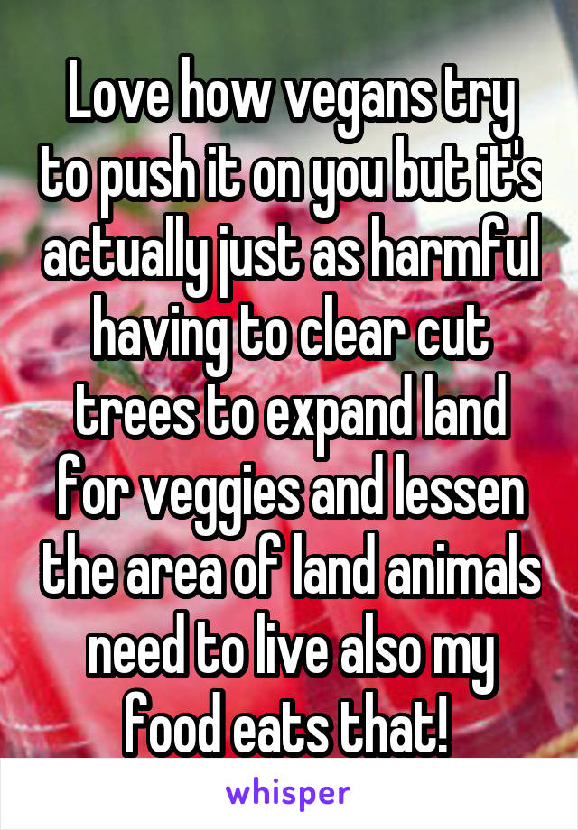 Love how vegans try to push it on you but it's actually just as harmful having to clear cut trees to expand land for veggies and lessen the area of land animals need to live also my food eats that! 