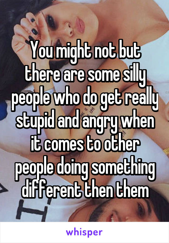 You might not but there are some silly people who do get really stupid and angry when it comes to other people doing something different then them