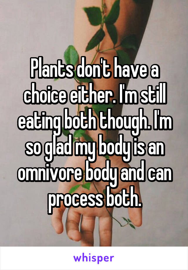 Plants don't have a choice either. I'm still eating both though. I'm so glad my body is an omnivore body and can process both.