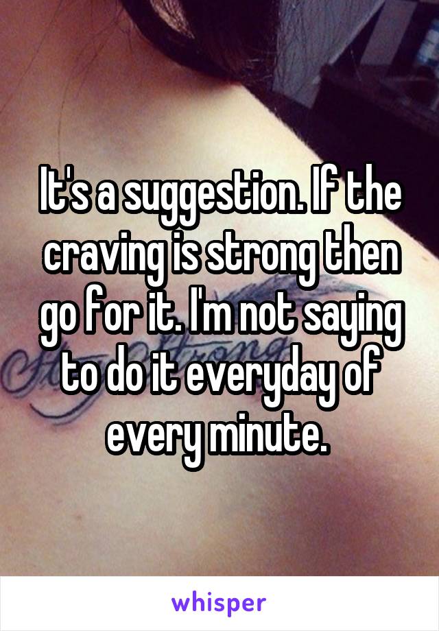 It's a suggestion. If the craving is strong then go for it. I'm not saying to do it everyday of every minute. 