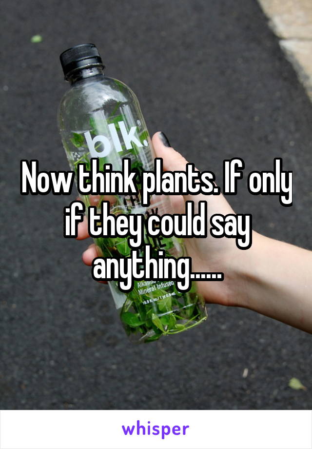 Now think plants. If only if they could say anything......