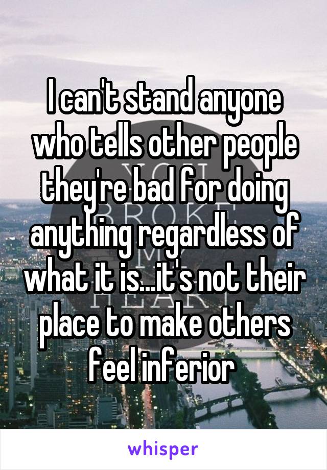 I can't stand anyone who tells other people they're bad for doing anything regardless of what it is...it's not their place to make others feel inferior 