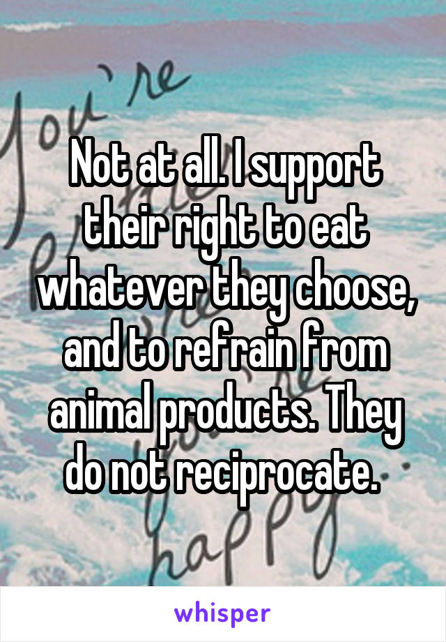 Not at all. I support their right to eat whatever they choose, and to refrain from animal products. They do not reciprocate. 