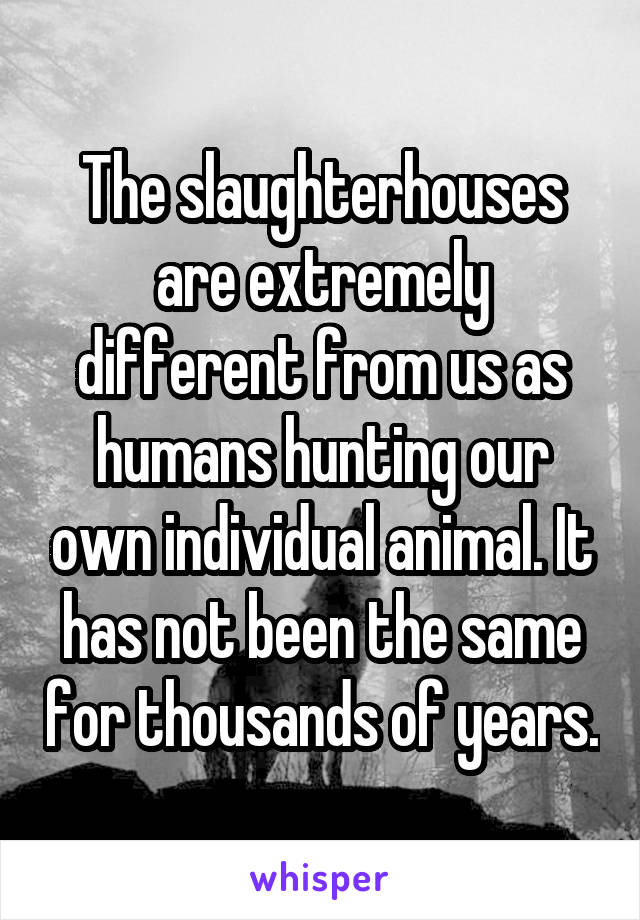 The slaughterhouses are extremely different from us as humans hunting our own individual animal. It has not been the same for thousands of years.