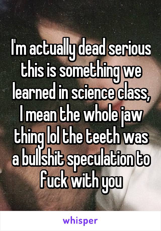 I'm actually dead serious this is something we learned in science class, I mean the whole jaw thing lol the teeth was a bullshit speculation to fuck with you