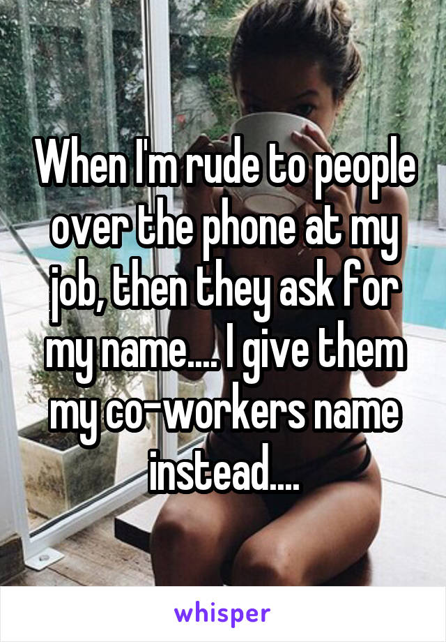 When I'm rude to people over the phone at my job, then they ask for my name.... I give them my co-workers name instead....