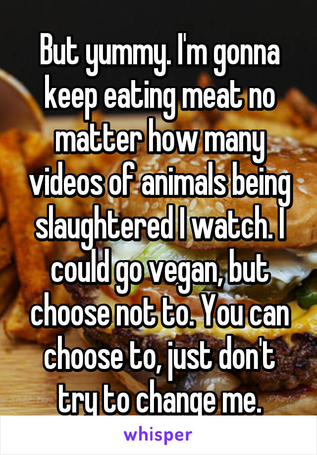 But yummy. I'm gonna keep eating meat no matter how many videos of animals being slaughtered I watch. I could go vegan, but choose not to. You can choose to, just don't try to change me.