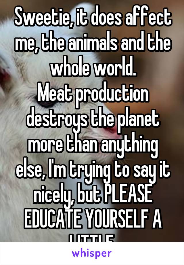 Sweetie, it does affect me, the animals and the whole world.
Meat production destroys the planet more than anything else, I'm trying to say it nicely, but PLEASE EDUCATE YOURSELF A LITTLE.