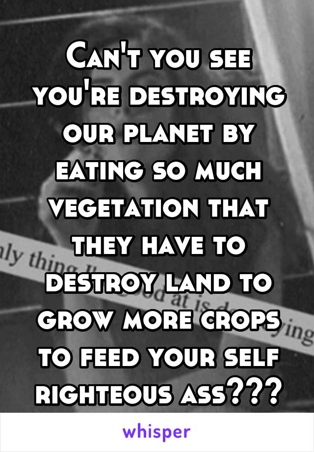 Can't you see you're destroying our planet by eating so much vegetation that they have to destroy land to grow more crops to feed your self righteous ass???