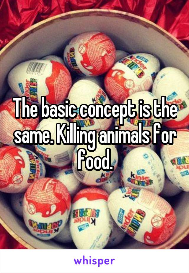 The basic concept is the same. Killing animals for food.