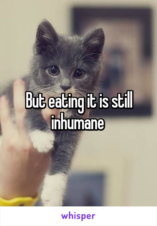 But eating it is still inhumane 