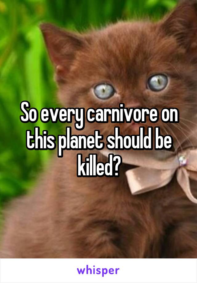 So every carnivore on this planet should be killed?