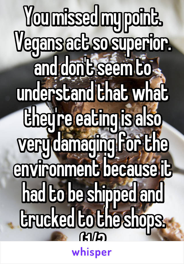 You missed my point. Vegans act so superior. and don't seem to understand that what they're eating is also very damaging for the environment because it had to be shipped and trucked to the shops. (1/2