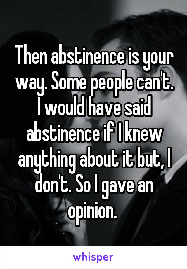 Then abstinence is your way. Some people can't. I would have said abstinence if I knew anything about it but, I don't. So I gave an opinion. 