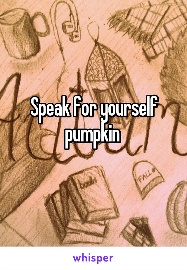Speak for yourself pumpkin 
