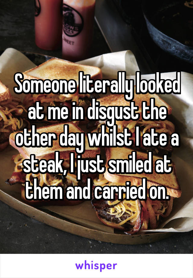 Someone literally looked at me in disgust the other day whilst I ate a steak, I just smiled at them and carried on.