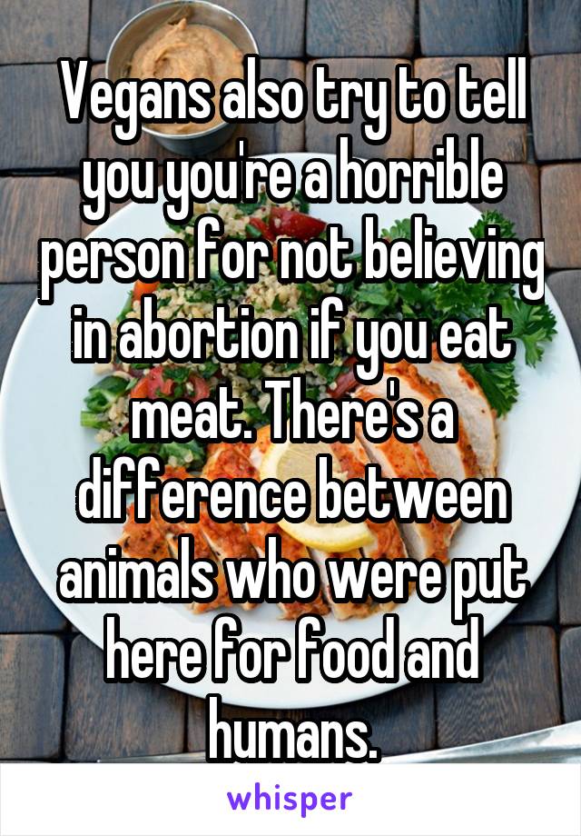 Vegans also try to tell you you're a horrible person for not believing in abortion if you eat meat. There's a difference between animals who were put here for food and humans.