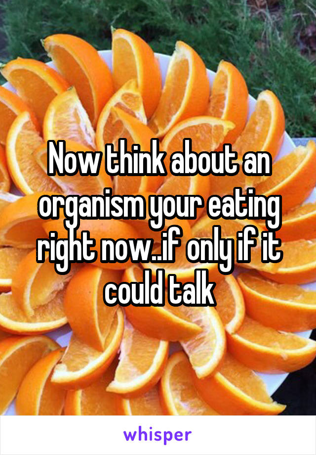 Now think about an organism your eating right now..if only if it could talk