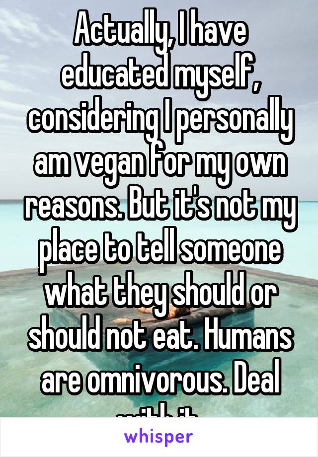 Actually, I have educated myself, considering I personally am vegan for my own reasons. But it's not my place to tell someone what they should or should not eat. Humans are omnivorous. Deal with it.