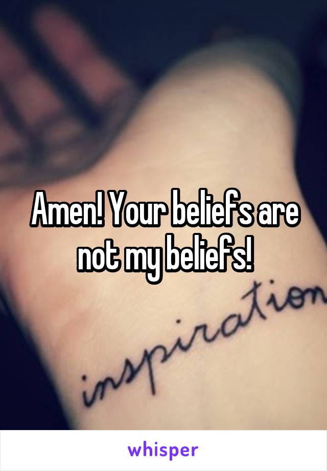 Amen! Your beliefs are not my beliefs!