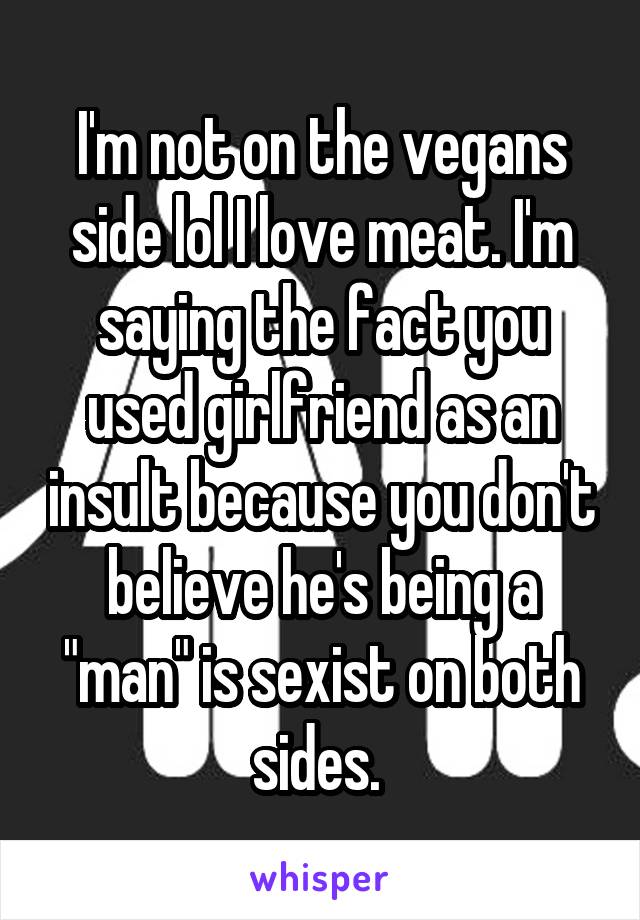 I'm not on the vegans side lol I love meat. I'm saying the fact you used girlfriend as an insult because you don't believe he's being a "man" is sexist on both sides. 