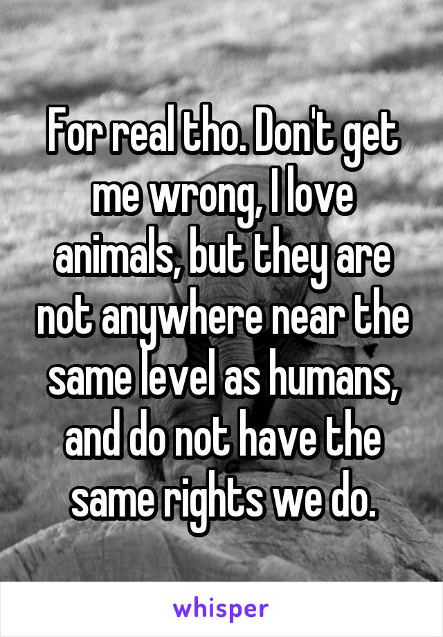 For real tho. Don't get me wrong, I love animals, but they are not anywhere near the same level as humans, and do not have the same rights we do.