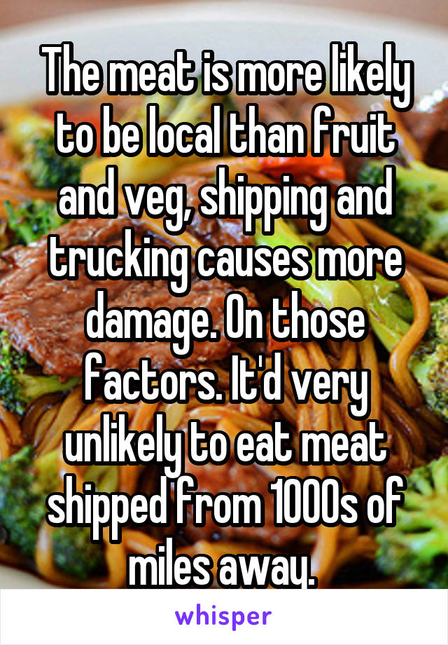 The meat is more likely to be local than fruit and veg, shipping and trucking causes more damage. On those factors. It'd very unlikely to eat meat shipped from 1000s of miles away. 