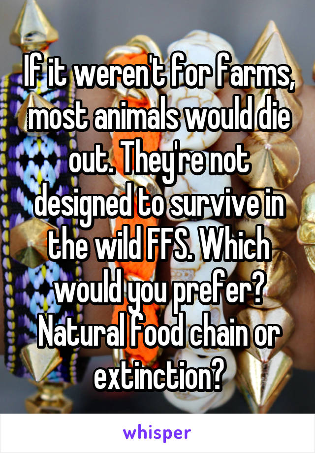 If it weren't for farms, most animals would die out. They're not designed to survive in the wild FFS. Which would you prefer? Natural food chain or extinction?