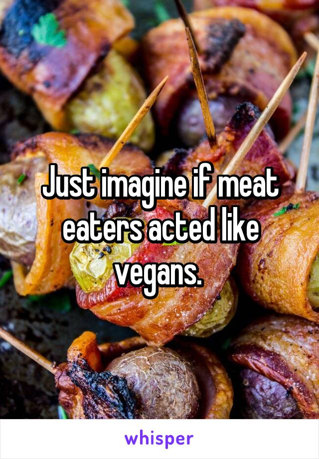 Just imagine if meat eaters acted like vegans. 