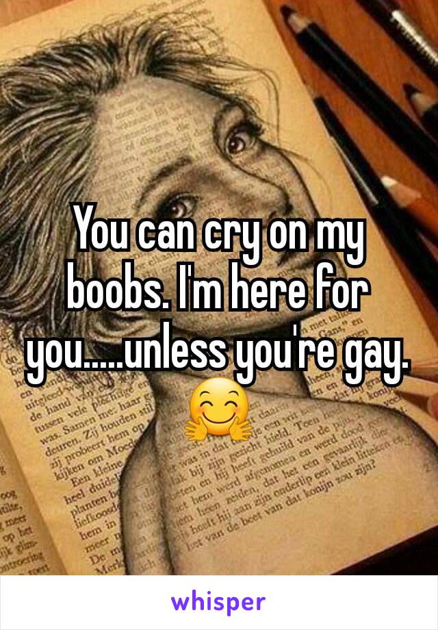 You can cry on my boobs. I'm here for you.....unless you're gay. 🤗