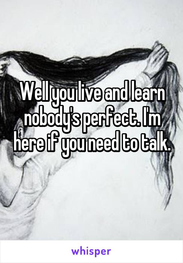 Well you live and learn nobody's perfect. I'm here if you need to talk. 