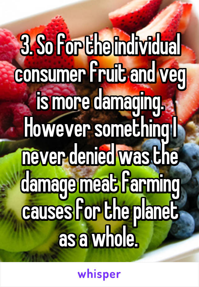 3. So for the individual consumer fruit and veg is more damaging. However something I never denied was the damage meat farming causes for the planet as a whole. 