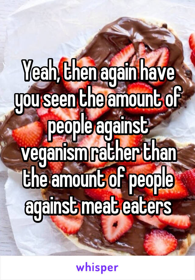 Yeah, then again have you seen the amount of people against veganism rather than the amount of people against meat eaters