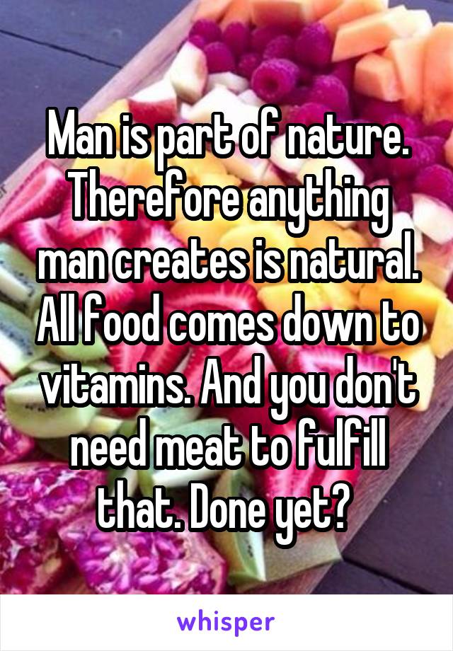 Man is part of nature. Therefore anything man creates is natural. All food comes down to vitamins. And you don't need meat to fulfill that. Done yet? 