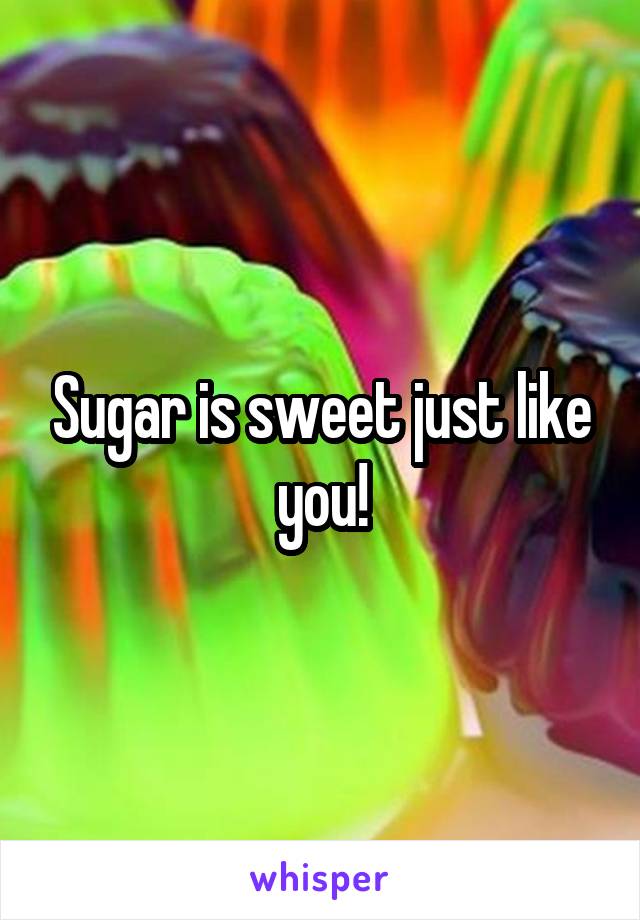 Sugar is sweet just like you!